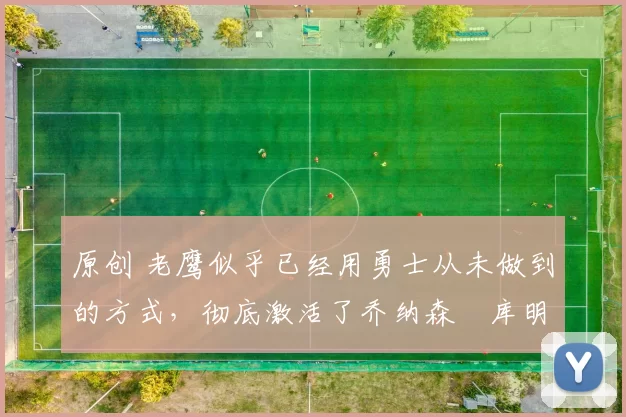 原创 老鹰似乎已经用勇士从未做到的方式，彻底激活了乔纳森・库明加