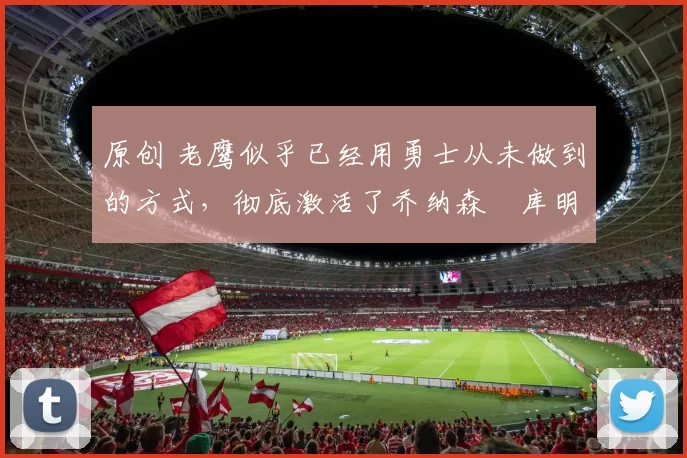 原创 老鹰似乎已经用勇士从未做到的方式,彻底激活了乔纳森・库明加