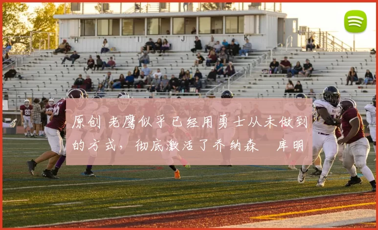 原创 老鹰似乎已经用勇士从未做到的方式，彻底激活了乔纳森・库明加