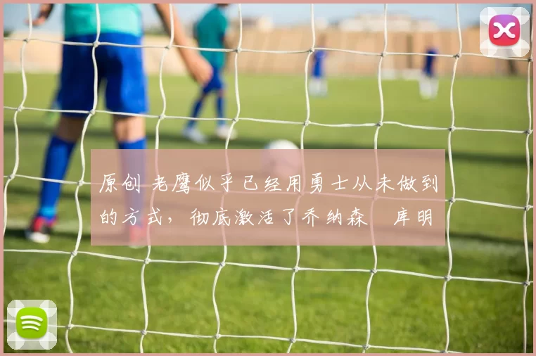 原创 老鹰似乎已经用勇士从未做到的方式，彻底激活了乔纳森・库明加