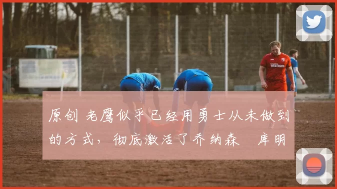 原创 老鹰似乎已经用勇士从未做到的方式,彻底激活了乔纳森・库明加