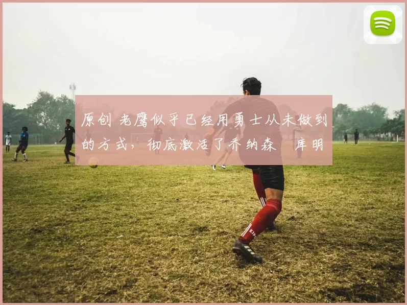 原创 老鹰似乎已经用勇士从未做到的方式,彻底激活了乔纳森・库明加