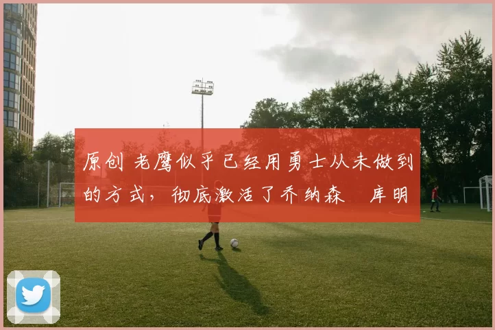 原创 老鹰似乎已经用勇士从未做到的方式，彻底激活了乔纳森・库明加