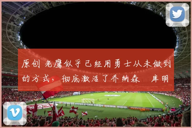 原创 老鹰似乎已经用勇士从未做到的方式,彻底激活了乔纳森・库明加