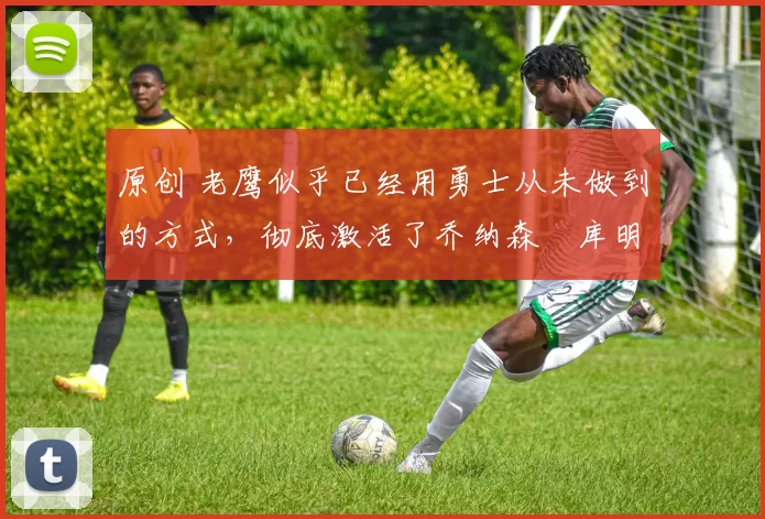 原创 老鹰似乎已经用勇士从未做到的方式，彻底激活了乔纳森・库明加