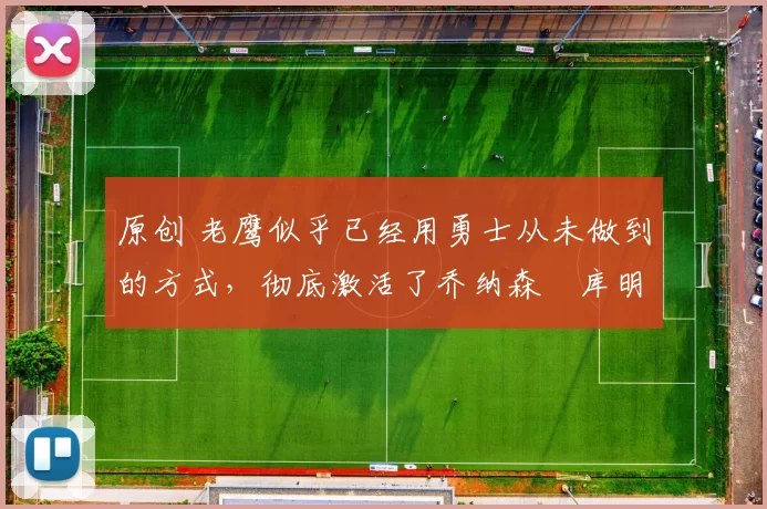 原创 老鹰似乎已经用勇士从未做到的方式,彻底激活了乔纳森・库明加