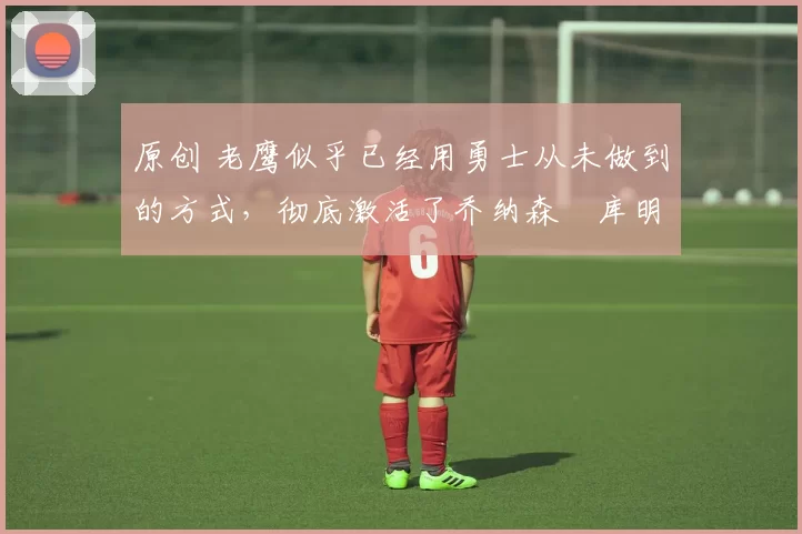 原创 老鹰似乎已经用勇士从未做到的方式，彻底激活了乔纳森・库明加