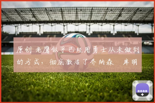 原创 老鹰似乎已经用勇士从未做到的方式，彻底激活了乔纳森・库明加