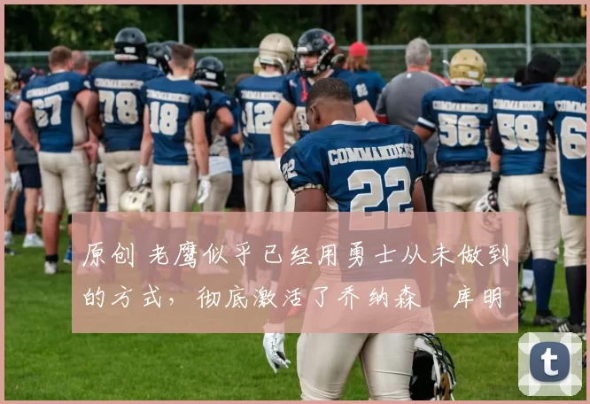 原创 老鹰似乎已经用勇士从未做到的方式,彻底激活了乔纳森・库明加