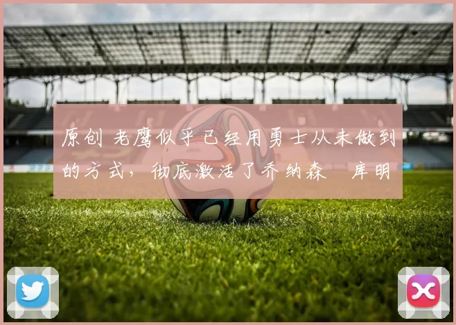 原创 老鹰似乎已经用勇士从未做到的方式，彻底激活了乔纳森・库明加