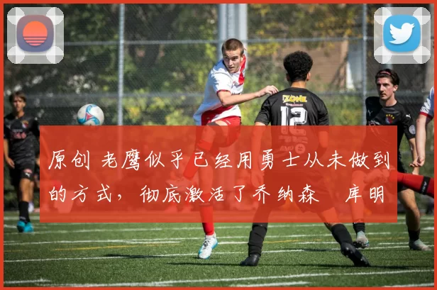 原创 老鹰似乎已经用勇士从未做到的方式，彻底激活了乔纳森・库明加