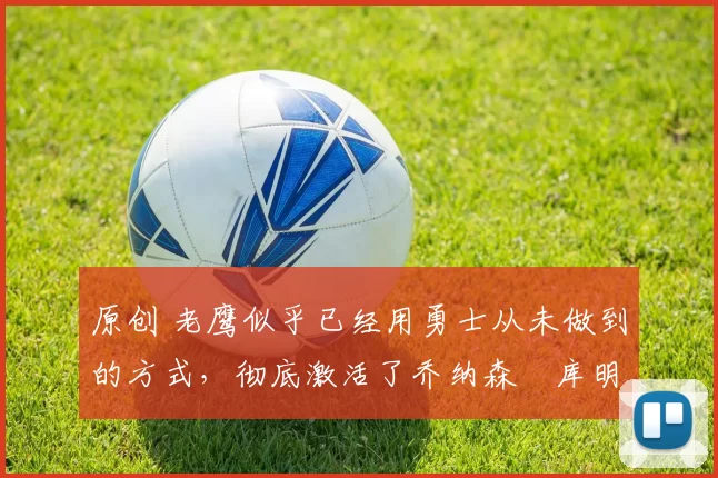 原创 老鹰似乎已经用勇士从未做到的方式，彻底激活了乔纳森・库明加