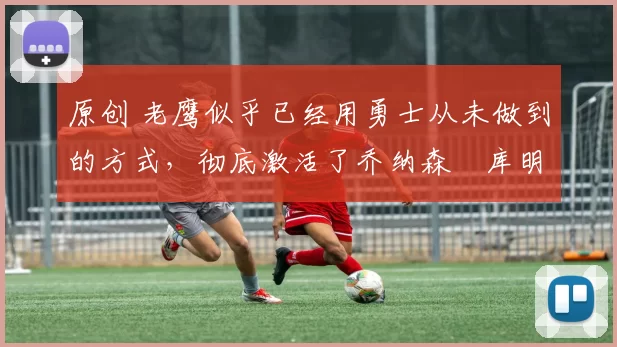 原创 老鹰似乎已经用勇士从未做到的方式，彻底激活了乔纳森・库明加