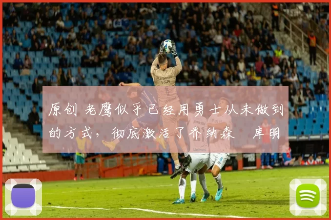 原创 老鹰似乎已经用勇士从未做到的方式,彻底激活了乔纳森・库明加