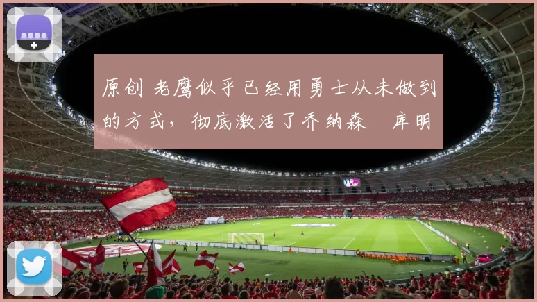 原创 老鹰似乎已经用勇士从未做到的方式，彻底激活了乔纳森・库明加