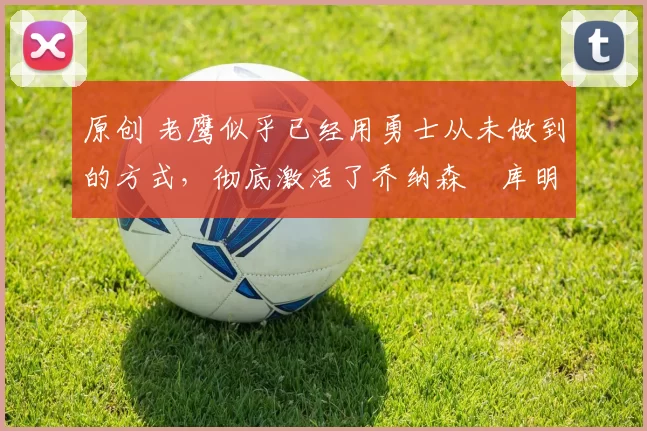 原创 老鹰似乎已经用勇士从未做到的方式,彻底激活了乔纳森・库明加