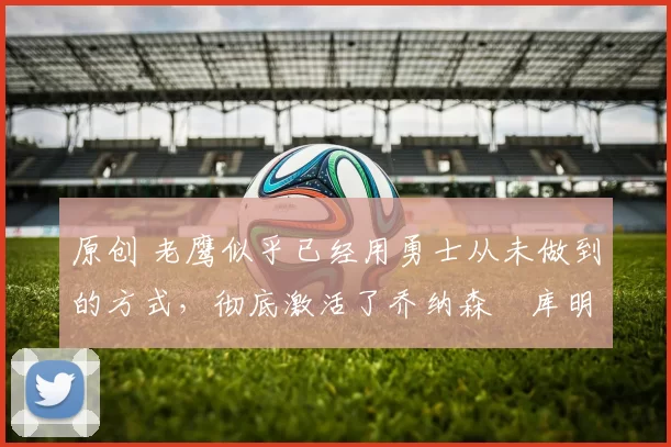 原创 老鹰似乎已经用勇士从未做到的方式,彻底激活了乔纳森・库明加