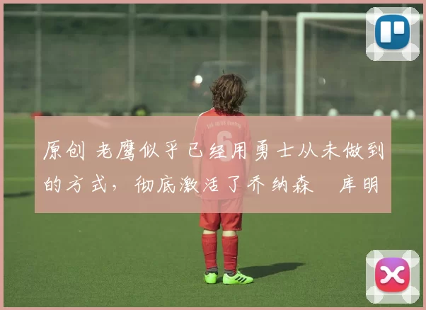 原创 老鹰似乎已经用勇士从未做到的方式，彻底激活了乔纳森・库明加