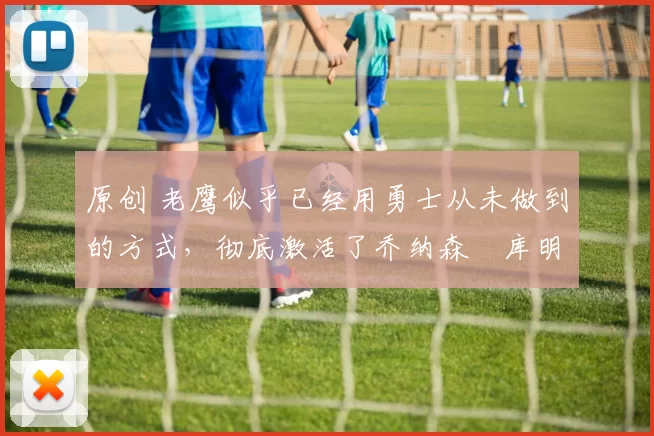 原创 老鹰似乎已经用勇士从未做到的方式,彻底激活了乔纳森・库明加