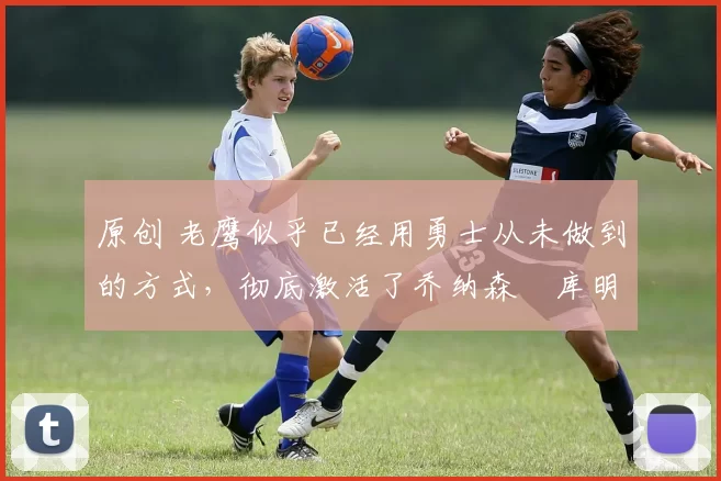 原创 老鹰似乎已经用勇士从未做到的方式,彻底激活了乔纳森・库明加