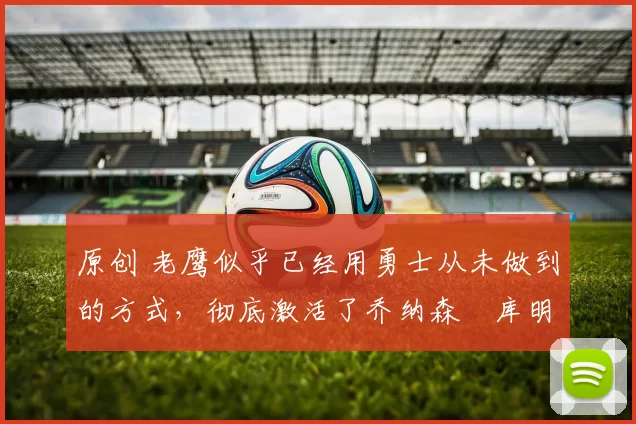 原创 老鹰似乎已经用勇士从未做到的方式，彻底激活了乔纳森・库明加