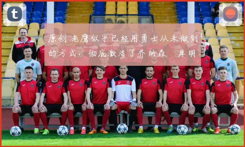 原创 老鹰似乎已经用勇士从未做到的方式，彻底激活了乔纳森・库明加