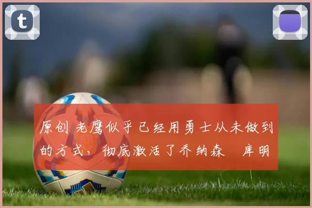 原创 老鹰似乎已经用勇士从未做到的方式，彻底激活了乔纳森・库明加