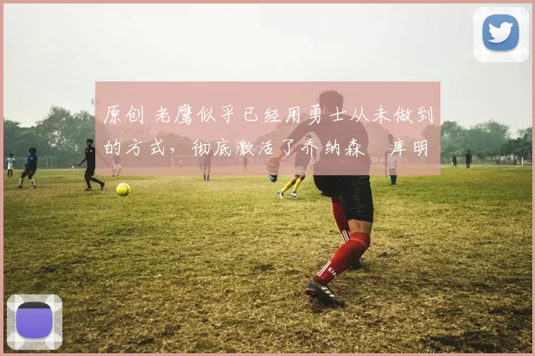 原创 老鹰似乎已经用勇士从未做到的方式，彻底激活了乔纳森・库明加