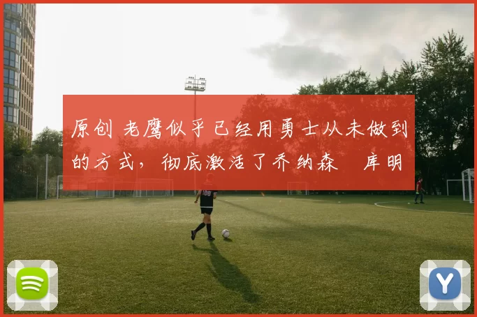 原创 老鹰似乎已经用勇士从未做到的方式,彻底激活了乔纳森・库明加