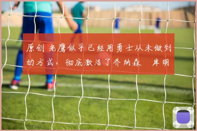 原创 老鹰似乎已经用勇士从未做到的方式，彻底激活了乔纳森・库明加