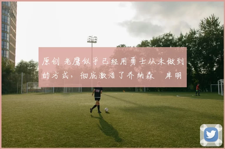 原创 老鹰似乎已经用勇士从未做到的方式，彻底激活了乔纳森・库明加