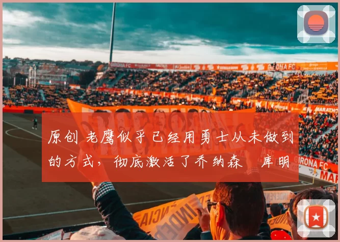 原创 老鹰似乎已经用勇士从未做到的方式，彻底激活了乔纳森・库明加