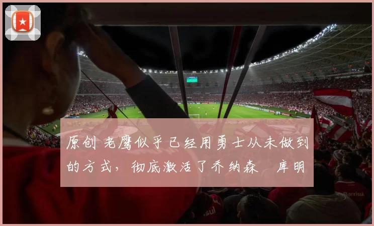 原创 老鹰似乎已经用勇士从未做到的方式，彻底激活了乔纳森・库明加