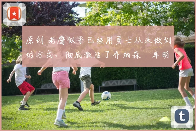 原创 老鹰似乎已经用勇士从未做到的方式，彻底激活了乔纳森・库明加