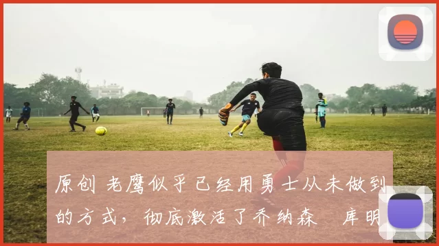 原创 老鹰似乎已经用勇士从未做到的方式，彻底激活了乔纳森・库明加