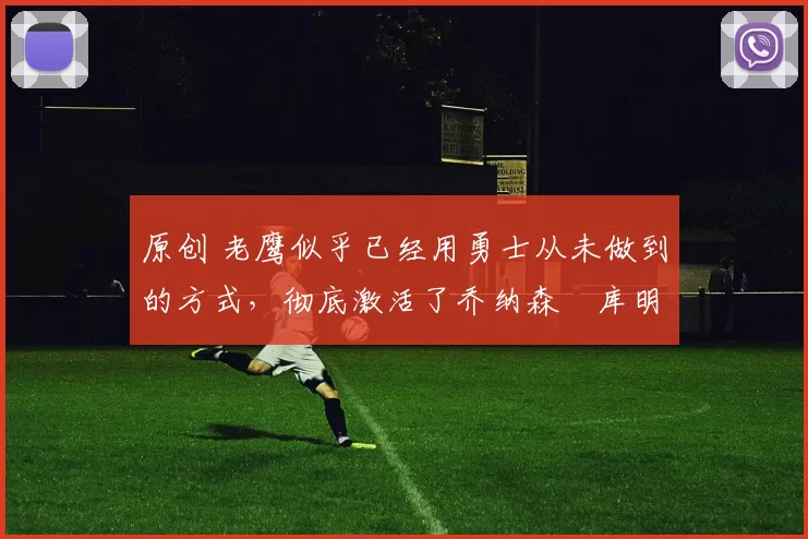 原创 老鹰似乎已经用勇士从未做到的方式,彻底激活了乔纳森・库明加