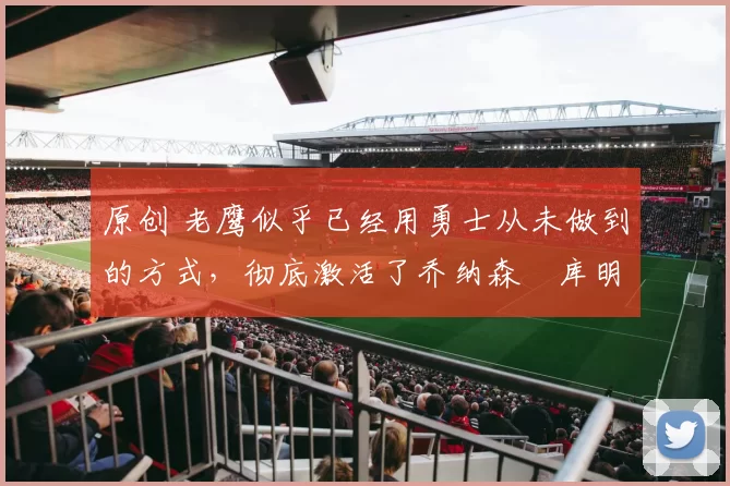 原创 老鹰似乎已经用勇士从未做到的方式，彻底激活了乔纳森・库明加