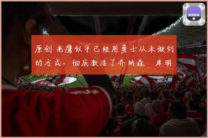 原创 老鹰似乎已经用勇士从未做到的方式，彻底激活了乔纳森・库明加