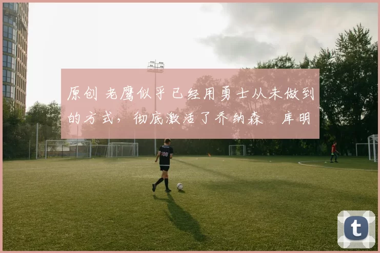 原创 老鹰似乎已经用勇士从未做到的方式,彻底激活了乔纳森・库明加