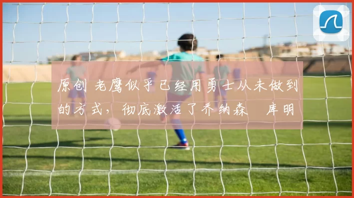 原创 老鹰似乎已经用勇士从未做到的方式，彻底激活了乔纳森・库明加