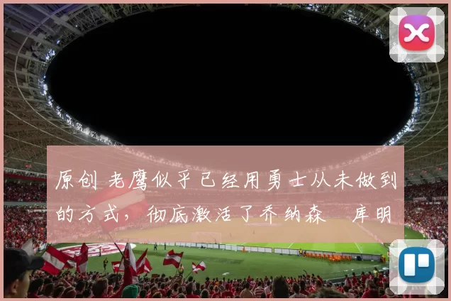 原创 老鹰似乎已经用勇士从未做到的方式，彻底激活了乔纳森・库明加