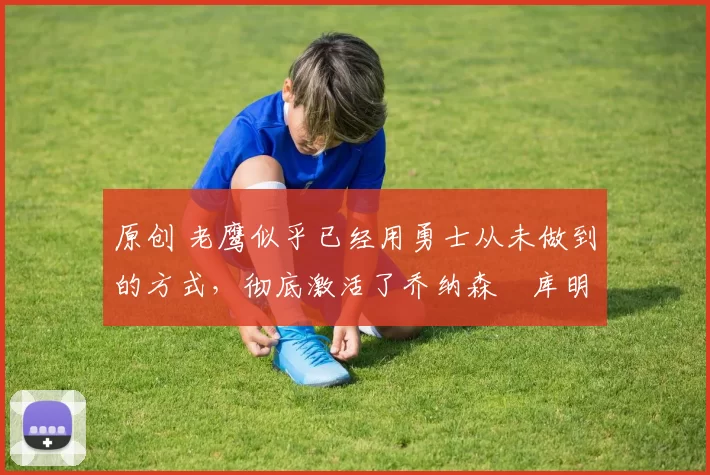 原创 老鹰似乎已经用勇士从未做到的方式，彻底激活了乔纳森・库明加