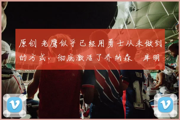 原创 老鹰似乎已经用勇士从未做到的方式,彻底激活了乔纳森・库明加