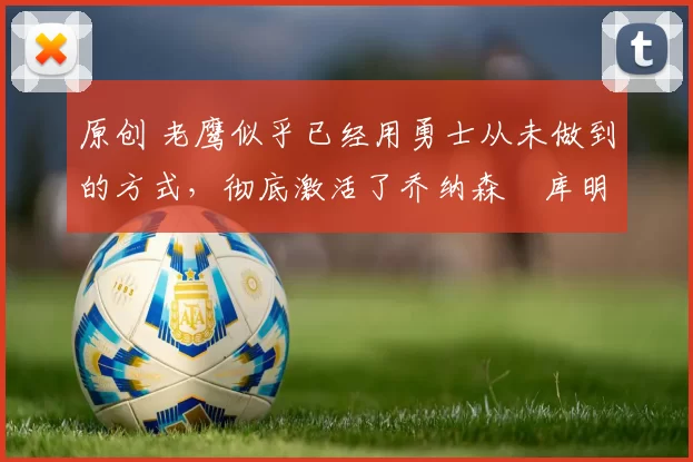 原创 老鹰似乎已经用勇士从未做到的方式，彻底激活了乔纳森・库明加