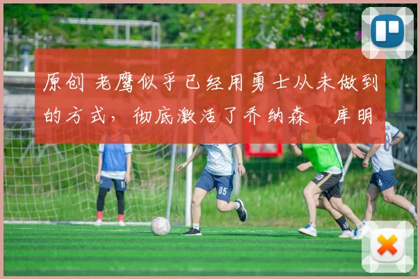 原创 老鹰似乎已经用勇士从未做到的方式,彻底激活了乔纳森・库明加