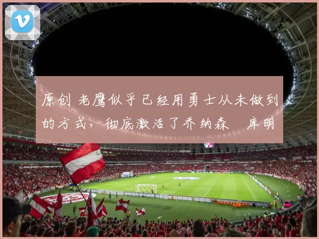 原创 老鹰似乎已经用勇士从未做到的方式,彻底激活了乔纳森・库明加