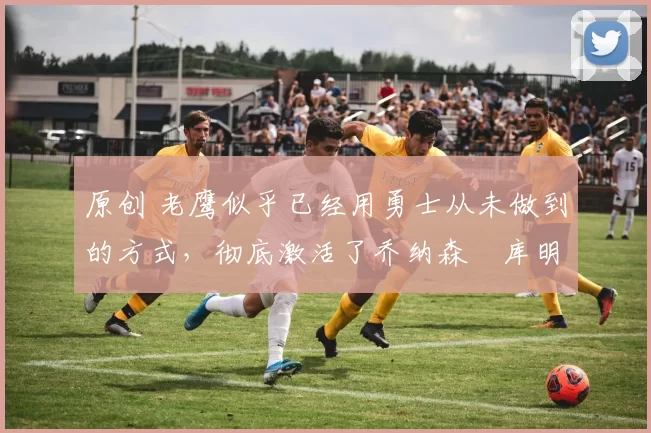 原创 老鹰似乎已经用勇士从未做到的方式，彻底激活了乔纳森・库明加