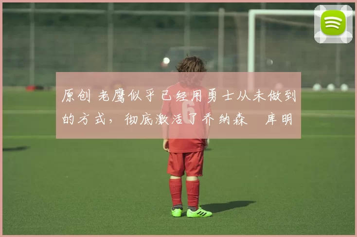 原创 老鹰似乎已经用勇士从未做到的方式,彻底激活了乔纳森・库明加