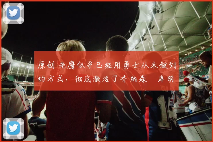 原创 老鹰似乎已经用勇士从未做到的方式,彻底激活了乔纳森・库明加