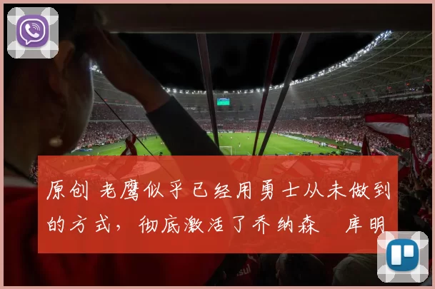 原创 老鹰似乎已经用勇士从未做到的方式，彻底激活了乔纳森・库明加